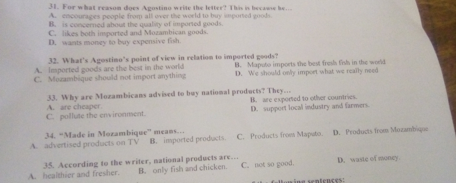 For what reason does Agostino write the letter? This is because he…
A. encourages people from all over the world to buy imported goods.
B. is concerned about the quality of imported goods.
C. likes both imported and Mozambican goods.
D. wants money to buy expensive fish.
32. What’s Agostino’s point of view in relation to imported goods?
A. Imported goods are the best in the world B. Maputo imports the best fresh fish in the world
C. Mozambique should not import anything D. We should only import what we really need
33. Why are Mozambicans advised to buy national products? They…..
A. are cheaper. B. are exported to other countries.
C. pollute the environment. D. support local industry and farmers.
34. “Made in Mozambique” means…
A. advertised products on TV B. imported products. C. Products from Maputo. D. Products from Mozambique
35. According to the writer, national products are…
A. healthier and fresher. B. only fish and chicken. C. not so good. D. waste of money.
wing sentençes: