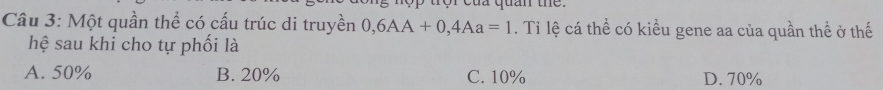 ror của quan the.
Câu 3: Một quần thể có cấu trúc di truyền 0,6AA+0, 4Aa=1. Tỉ lệ cá thể có kiểu gene aa của quần thể ở thế
hệ sau khi cho tự phối là
A. 50% B. 20% C. 10% D. 70%