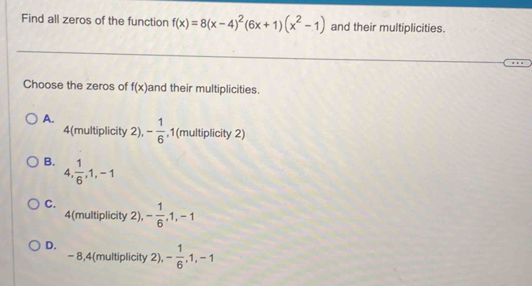 Find all zeros of the function f(x)=8(x-4)^2(6x+1)(x^2-1) and their multiplicities.
Choose the zeros of f(x) and their multiplicities.
A.
4 (multiplicity 2), - 1/6  , 1 (multiplicity 2)
B. 4,  1/6 , 1, -1
C.
4 (multiplicity 2), - 1/6 , 1, -1
D.
- 8, 4 (multiplicity 2), - 1/6 , 1, -1