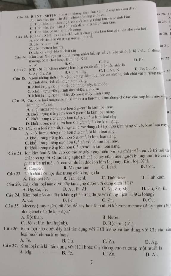 [CTST - SBT] Kim loại có những tính chất vật lí chung nào sau đây '
A. Tính đẻo, tỉnh dẫn điện, nhiệt độ nóng chây cao.
i 28. (
B. Tính dẻo, tỉnh dẫn điện, có khỏi lượng riếng lớn và có ảnh kim
io 29. C
C. Tính dẻo, tính dẫn điện, tính dẫn nhiệt và có ảnh kim. A
D. Tính dẻo, có ảnh kim, rất cứng
Câu 15. |() TST - SBT] Các tính chất vật lí chung của kim loại gây nên chủ yếu bởi
in 30.
A. các electron tự do trong mạng tinh thể
B. các ion kim loại.
C. các electron hoà trị
iu 31.
D. các kim loại đều là chất rấn
Câu 16. Kim loại X được sử dụng trong nhiệt kế, áp kể và một số thiết bị khác. Ở điều 
thường, X là chất lóng. Kim loại X là
A. W B. Cr. C. Hg. D. Ph. iu 32.
Câu 17. [CD - SBT] Nhóm những kim loại có độ dẫn điện tốt nhất là
A. Ag, Cu, Au. B. Cu, Al, Hg C. Li. Na, K. D. Fe, Cu, Zn.
Câu 18. Ngoài những tính chất vật lí chung, kim loại còn có những tính chất vật lí riêng nào u 33
A. Tính dẻo, tính dẫn điện, tính cứng i n
B. Khối lượng riêng, nhiệt độ nóng chây, tính đéo
C. Khối lượng riêng, tính dẫn nhiệt, ảnh kim
D. Khối lượng riêng, nhiệt độ nóng chây, tính cứng.
Câu 19. Các kim loại magnesium, aluminium thường được dùng chế tạo các hợp kim nhẹ vi u 3
kim loại này có:
A. khối lượng riêng nhỏ hơn 5g/cm^3 là kim loại nhẹ.
B. khối lượng riêng lớn hơn 5g/cm^3 là kim loại nặng.
u
C. khối lượng riêng nhỏ hơn 0.5 2/cm^3 là kim loại nhẹ.
D. khối lượng riêng lớn hơn 0.5g/cm^3 là kim loại nặng.
Câu 20. Các kim loại như sắt, tungsten được dùng chế tạo hợp kim nặng vì các kim loại này
A. khối lượng riêng nhỏ hơn 5g/cm^3 là kim loại nhẹ.
B. khối lượng riêng lớn hơn 5g/cm^3 , là kim loại nặng.
C. khổi lượng riêng nhỏ hơn 0.5g/cm^3 , là kim loại nhẹ.
D. khối lượng riêng lớn hơn 0.5g/cm^3 là kim loại nậng.
Câu 21. Ion kim loại X khỉ vào cơ thể sẽ gây nguy hiểm với sự phát triển cả về trí tuệ và
chất con người. Ở các làng nghề tái chế acquy cũ, nhiều người bị ung thư, trẻ em ch
phát triển trí tuệ, còi cọc vì nhiễm độc ion kim loại này. Kim loại X là
A. Copper. B. Magnesium. C. Lead. D. Iron.
Câu 22. Tính chất hóa học đặc trung của kim loại là
A. Tính oxi hóa. B. Tính acid. C. Tính base. D. Tính khử.
Câu 23. Dãy kim loại nào dưới đây tác dụng được với dung dịch HCl?
A. Hg, Ca, Fe. B. Au, Pt, Al. C. Na, Zn, Mg. D. Cu, Zn, K
Câu 24. Kim loại nào sau đây không phản ứng được với dung dịch H_2SO 4 loãng?
A. Ca. B. Fc. C. Zn. D. Cu.
Câu 25. Mecury (thủy ngân) rất độc, đễ bay hơi. Khi nhiệt kế chứa mecury (thủy ngân) bị
dùng chất nào đê khử độc?
A. Bột than. B. Nước.
C. Bột sulfur (lưu huỳnh). D. Bột iron (sắt).
Câu 26. Kim loại nào dưới đây khi tác dụng với HCl loãng và tác dụng với Cl_2 cho cù
loại muối clorua kim loại?
A. Fe. B. Cu. C. Zn. D. Ag
Câu 27. Kim loại mà khi tác dụng với HCl hoặc Cl_2 không cho ra cùng một muối là
A. Mg. B. Fe. C. Zn. D. Al.
7