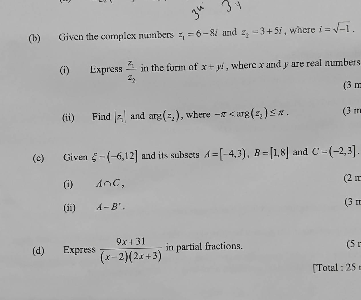 Given the complex numbers z_1=6-8i and z_2=3+5i , where i=sqrt(-1). 
(i) Express frac z_1z_2 in the form of x+yi , where x and y are real numbers 
(3 m 
(ii) Find |z_1| and arg(z_2) , where -π . (3 m 
(c) Given xi =(-6,12] and its subsets A=[-4,3), B=[1,8] and C=(-2,3]. 
(i) A∩ C, 
(2 m 
(ii) A-B'. 
(3 n 
(d) Express  (9x+31)/(x-2)(2x+3)  in partial fractions. (5 r 
[Total : 25 r