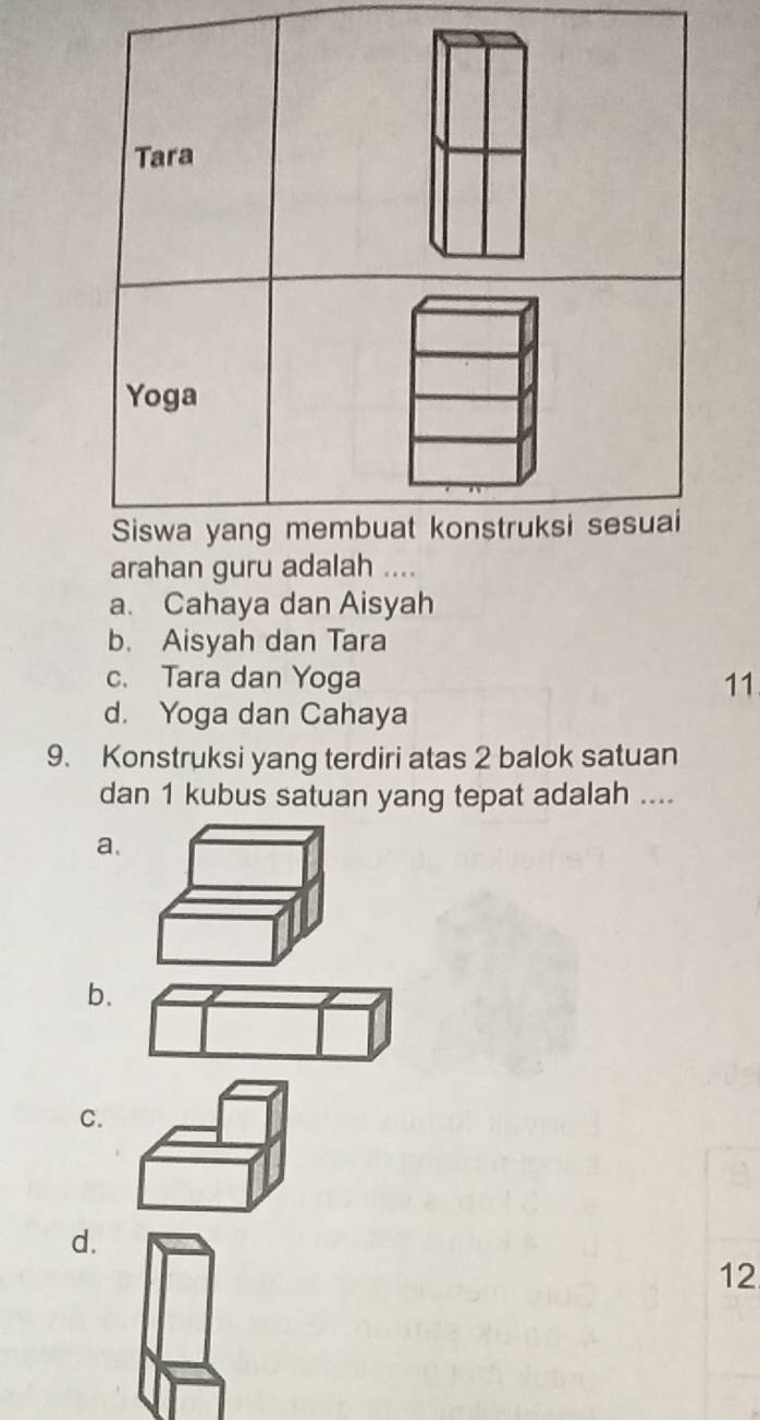 Tara
Yoga
Siswa yang membuat konstruksi sesuai
arahan guru adalah ....
a. Cahaya dan Aisyah
b. Aisyah dan Tara
c. Tara dan Yoga 11
d. Yoga dan Cahaya
9. Konstruksi yang terdiri atas 2 balok satuan
dan 1 kubus satuan yang tepat adalah ....
a.
b.
C.
d.
12