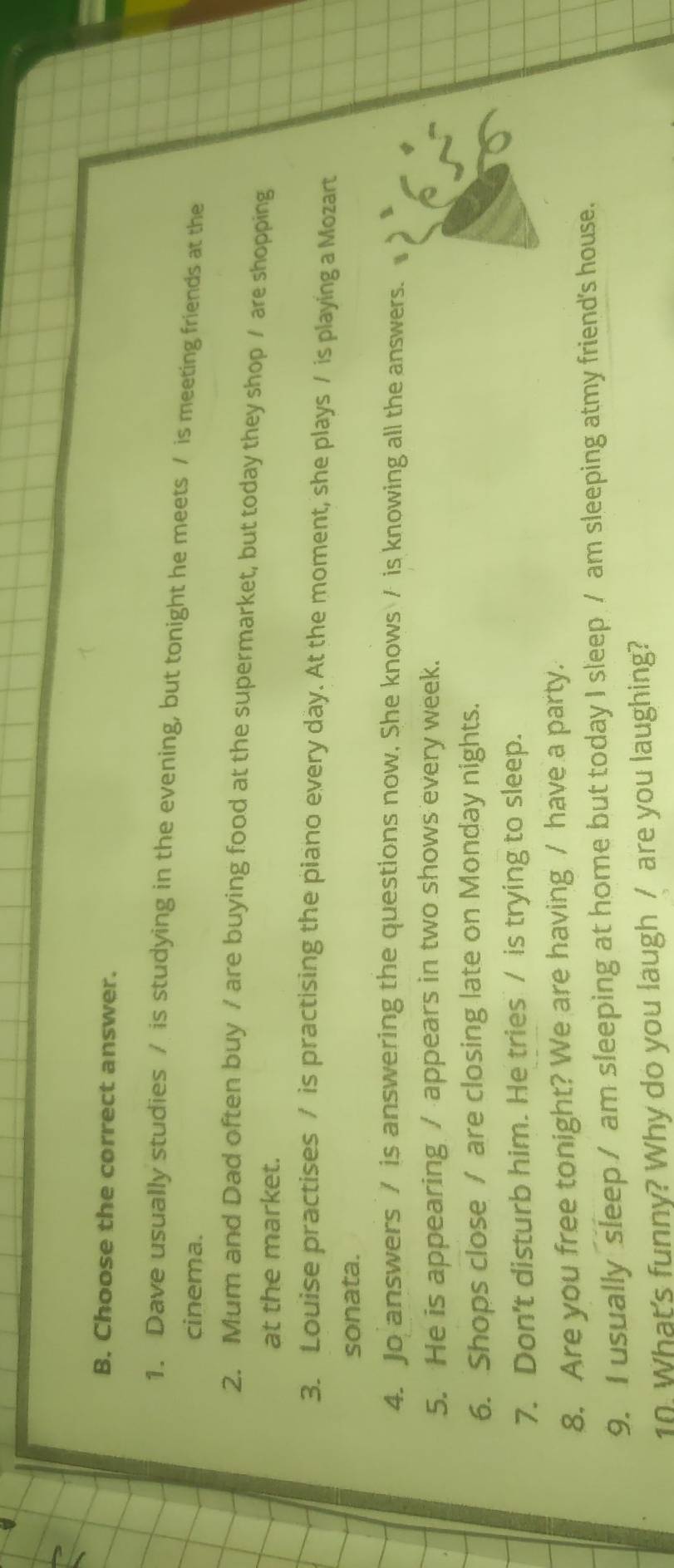 Choose the correct answer. 
1. Dave usually studies / is studying in the evening, but tonight he meets / is meeting friends at the 
cinema. 
2. Mum and Dad often buy / are buying food at the supermarket, but today they shop / are shopping 
at the market. 
3. Louise practises / is practising the piano every day. At the moment, she plays / is playing a Mozart 
sonata. 
4. Jo answers / is answering the questions now, She knows / is knowing all the answers. a 
5. He is appearing / appears in two shows every week. 
6. Shops close / are closing late on Monday nights. 
7. Don't disturb him. He tries / is trying to sleep. 
8. Are you free tonight? We are having / have a party. 
9. I usually sleep / am sleeping at home but today I sleep / am sleeping atmy friend's house. 
10. What's funny? Why do you laugh / are you laughing?