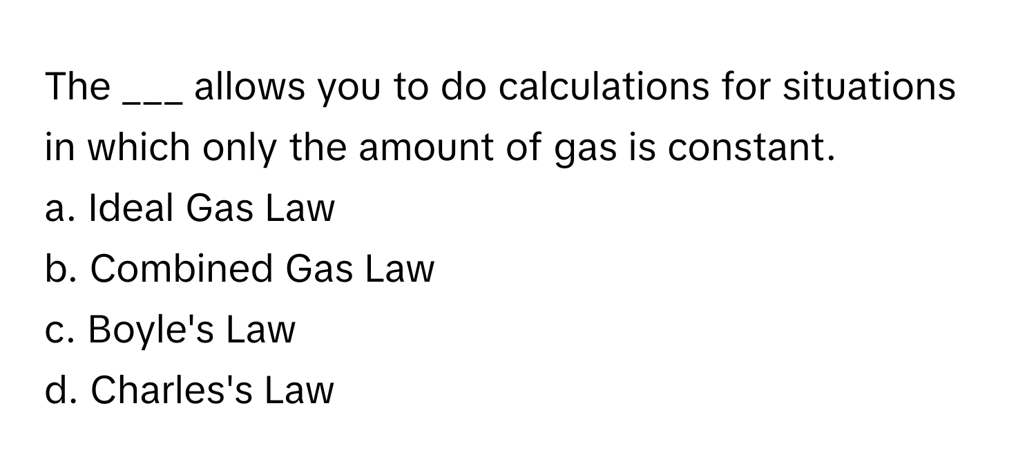 The ___ allows you to do calculations for situations in which only the amount of gas is constant.

a. Ideal Gas Law 
b. Combined Gas Law 
c. Boyle's Law 
d. Charles's Law