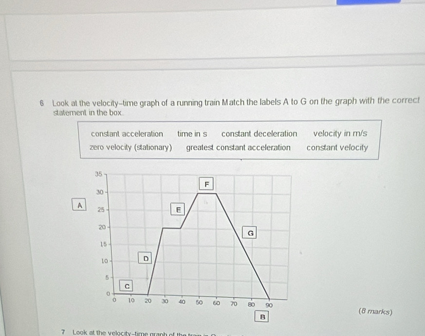 Look at the velocity-time graph of a running train Match the labels A to G on the graph with the correct
statement in the box
constant acceleration time in s constant deceleration velocity in m/s
zero velocity (stationary) greatest constant acceleration constant velocity
A
(8 marks)
7 Look at the velocity-time graph of th