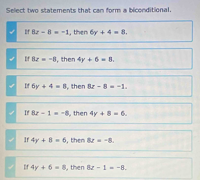 Select two statements that can form a biconditional.
If 8z-8=-1 , then 6y+4=8.
If 8z=-8 , then 4y+6=8.
If 6y+4=8 , then 8z-8=-1.
If 8z-1=-8 , then 4y+8=6.
If 4y+8=6 , then 8z=-8.
If 4y+6=8 , then 8z-1=-8.