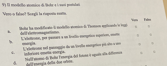 Il modello atomico di Bohr e i suoi postulati
Vero o falso? Scegli la risposta esatta.
Vero Falso
Bohr ha modificato il modello atomico di Thomson applicando le leggi □ □
a. dell'elettromagnetismo.
b. L'elettrone, per passare a un livello energetico superiore, emette
energia.
L'elettrone nel passaggio da un livello energetico più alto a uno
c. inferiore emette energia.
Nell'atomo di Bohr l'energia del fotone è uguale alla differenza
d. dell'energia delle due orbite.