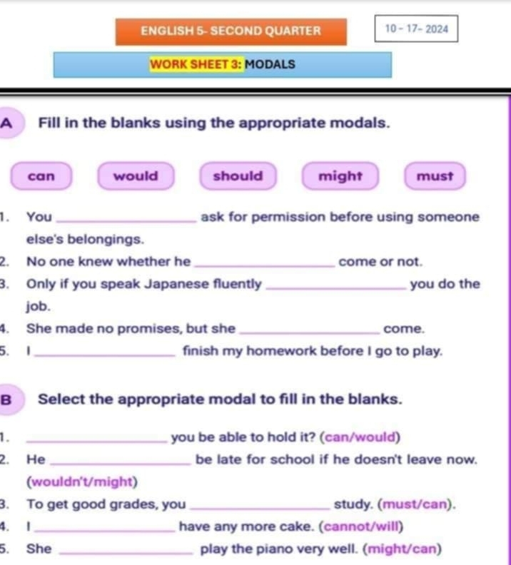 ENGLISH 5- SECOND QUARTER 10-17-2024 
WORK SHEET 3: MODALS
A Fill in the blanks using the appropriate modals.
can would should might must
1. You_ ask for permission before using someone
else's belongings.
2. No one knew whether he_ come or not.
3. Only if you speak Japanese fluently _you do the
job.
4. She made no promises, but she _come.
5. I _finish my homework before I go to play.
B Select the appropriate modal to fill in the blanks.
1. _you be able to hold it? (can/would)
2. He _be late for school if he doesn't leave now.
(wouldn't/might)
3. To get good grades, you _study. (must/can).
4. 1 _have any more cake. (cannot/will)
5. She _play the piano very well. (might/can)