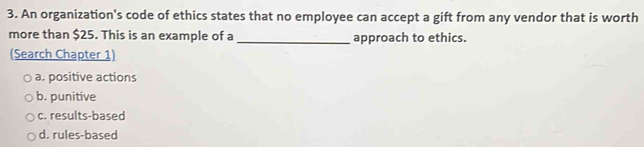 An organization's code of ethics states that no employee can accept a gift from any vendor that is worth
more than $25. This is an example of a _approach to ethics.
(Search Chapter 1)
a. positive actions
b. punitive
c. results-based
d. rules-based