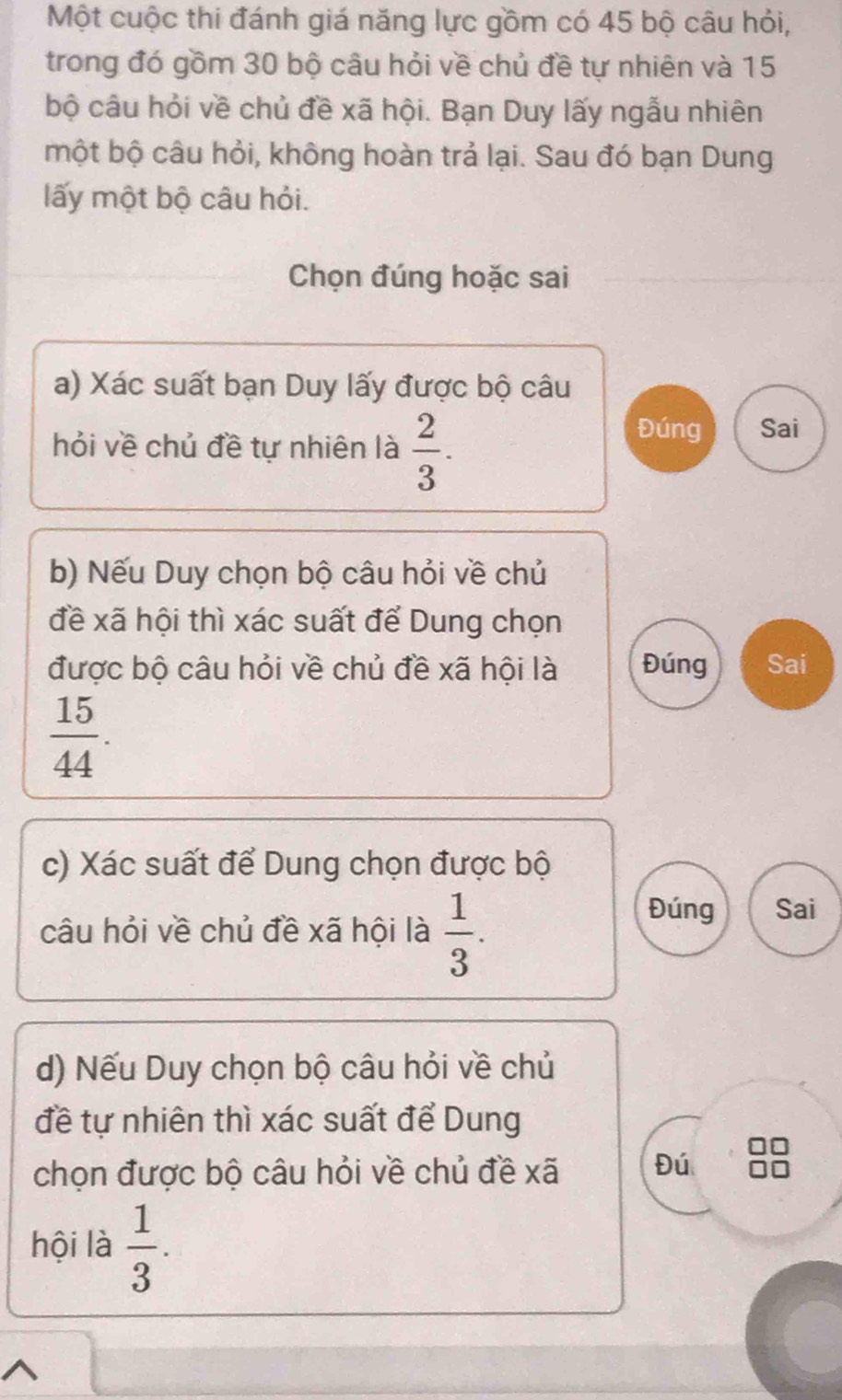 Một cuộc thi đánh giá năng lực gồm có 45 bộ câu hỏi,
trong đó gồm 30 bộ câu hỏi về chủ đề tự nhiên và 15
bộ câu hỏi về chủ đề xã hội. Bạn Duy lấy ngẫu nhiên
một bộ câu hỏi, không hoàn trả lại. Sau đó bạn Dung
lấy một bộ câu hỏi.
Chọn đúng hoặc sai
a) Xác suất bạn Duy lấy được bộ câu
hỏi về chủ đề tự nhiên là  2/3 .
Đúng Sai
b) Nếu Duy chọn bộ câu hỏi về chủ
đề xã hội thì xác suất để Dung chọn
được bộ câu hỏi về chủ đề xã hội là Đúng Sai
 15/44 . 
c) Xác suất để Dung chọn được bộ
câu hỏi về chủ đề xã hội là  1/3 .
Đúng Sai
d) Nếu Duy chọn bộ câu hỏi về chủ
đề tự nhiên thì xác suất để Dung
chọn được bộ câu hỏi về chủ đề xã Đú
hội là  1/3 .