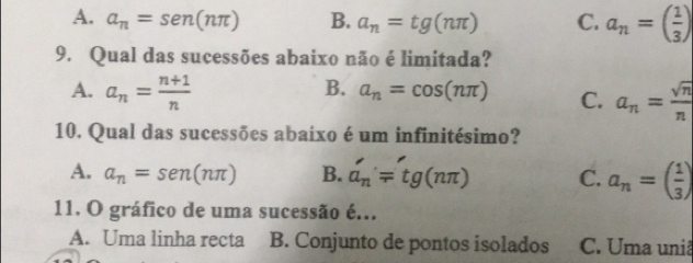 A. a_n=sen (nπ ) B. a_n=tg(nπ ) C. a_n=( 1/3 )
9. Qual das sucessões abaixo não é limitada?
A. a_n= (n+1)/n 
B. a_n=cos (nπ ) C. a_n= sqrt(n)/n 
10. Qual das sucessões abaixo é um infinitésimo?
A. a_n=sen (nπ ) B. a_n'=tg(nπ ) C. a_n=( 1/3 )
11. O gráfico de uma sucessão é...
A. Uma linha recta B. Conjunto de pontos isolados C. Uma uniã