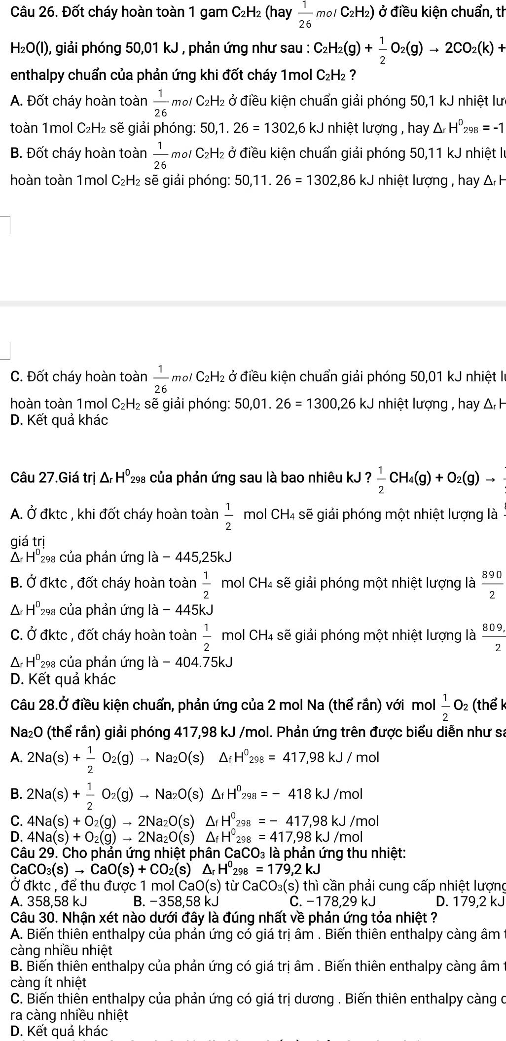 Đốt cháy hoàn toàn 1 gam C_2H 2 (hay  1/26 molC_2H_2) ở điều kiện chuẩn, th
H₂O(I), giải phóng 50,01 kJ , phản ứng như sau : C_2H_2(g)+ 1/2 O_2(g)to 2CO_2(k)+
enthalpy chuẩn của phản ứng khi đốt cháy 1mol C₂H₂ ?
A. Đốt cháy hoàn toàn  1/26  m²l C₂H₂ ở điều kiện chuẩn giải phóng 50,1 kJ nhiệt lưc
toàn 1mol C₂H₂ sẽ giải phóng: 50,1.26=1302,6kJ nhiệt lượng , hay △ _rH^0_298=-1
B. Đốt cháy hoàn toàn  1/26 mol 6/ C₂H₂ ở điều kiện chuẩn giải phóng 50,11 kJ nhiệt lự
hoàn toàn 1mol C₂H₂ sẽ giải phóng: 50,11.26=1302 2,86 kJ nhiệt lượng , hay Δ H
C. Đốt cháy hoàn toàn  1/26 molC_2H_2 :  ở điều kiện chuẩn giải phóng 50,01 kJ nhiệt là
hoàn toàn 1mol C₂H₂ sẽ giải phóng: 50,01. 26=1300,26kJ nhiệt lượng , hay & H
D. Kết quả khác
Câu 27.Giá trị △ _rH^0 298 của phản ứng sau là bao nhiêu kJ ? 1/2 CH_4(g)+O_2(g)to
A. Ở đktc , khi đốt cháy hoàn toàn  1/2  mol CH₄ sẽ giải phóng một nhiệt lượng là
giá trị
Δ H⁰₂₈ của phản ứng là - 445,25kJ
B. Ở đktc , đốt cháy hoàn toàn  1/2  mol CH4 sẽ giải phóng một nhiệt lượng là  890/2 
Ar H^0 298 của phản ứng là - 445kJ
C. Ở đktc , đốt cháy hoàn toàn  1/2  mol CH4 sẽ giải phóng một nhiệt lượng là  (809,)/2 
A△r H^0 298 của phản ứng là - 404.75kJ
D. Kết quả khác
Câu 28.Ở điều kiện chuẩn, phản ứng của 2 mol Na (thể rắn) với mol  1/2 O_2 (thể k
Na₂O (thể rắn) giải phóng 417,98 kJ /mol. Phản ứng trên được biểu diễn như sa
A. 2Na(s)+ 1/2 O_2(g)to Na_2O(s)△ _fH^0_298=417,98kJ/mol
B. 2Na(s)+ 1/2 O_2(g)to Na_2O(s) △ _fH^0_298=-418kJ/mol
C. 4Na(s)+O_2(g)to 2Na_2O(s) A -8 H^0_298=-417,98kJ/mol
D. 4Na(s)+O_2(g)to 2Na_2O(s) Δf H°_298=417,98kJ/mol
Câu 29. Cho phản ứng nhiệt phân CaCO_3 là phản ứng thu nhiệt:
CaCO_3(s)to CaO(s)+CO_2(s) ^ H^0_298=179,2kJ
Ở đktc , để thu được 1 mol CaO(s) từ CaCO_3(s) thì cần phải cung cấp nhiệt lượng
A. 358,58 kJ B. −358,58 kJ C. -17 8.29 kJ D. 179,2 kJ
Câu 30. Nhận xét nào dưới đây là đúng nhất về phản ứng tỏa nhiệt ?
A. Biến thiên enthalpy của phản ứng có giá trị âm . Biến thiên enthalpy càng âm 1
càng nhiều nhiệt
B. Biến thiên enthalpy của phản ứng có giá trị âm . Biến thiên enthalpy càng âm t
càng ít nhiệt
C. Biến thiên enthalpy của phản ứng có giá trị dương . Biến thiên enthalpy càng ở
ra càng nhiều nhiệt
D. Kết quả khác