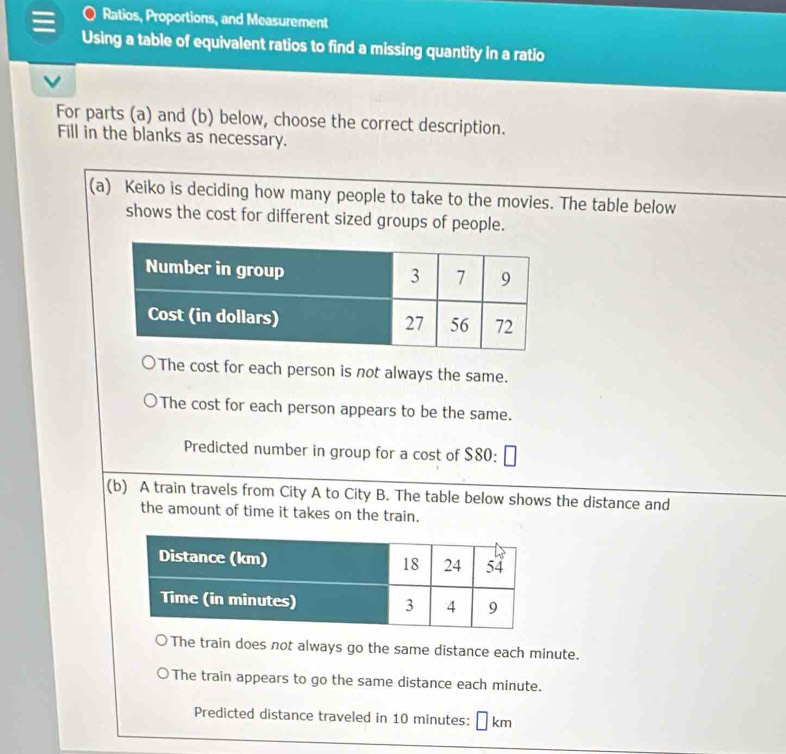 Ratios, Proportions, and Measurement
Using a table of equivalent ratios to find a missing quantity in a ratio
For parts (a) and (b) below, choose the correct description.
Fill in the blanks as necessary.
(a) Keiko is deciding how many people to take to the movies. The table below
shows the cost for different sized groups of people.
The cost for each person is not always the same.
The cost for each person appears to be the same.
Predicted number in group for a cost of $80 :
(b) A train travels from City A to City B. The table below shows the distance and
the amount of time it takes on the train.
The train does not always go the same distance each minute.
The train appears to go the same distance each minute.
Predicted distance traveled in 10 minutes: ⊥ km