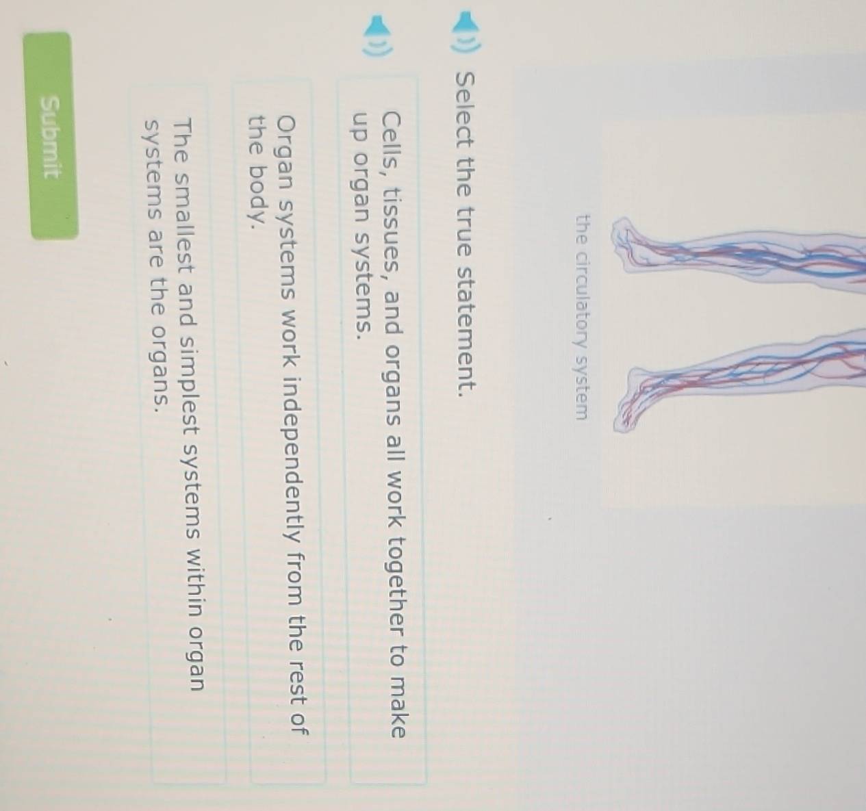 Select the true statement.
Cells, tissues, and organs all work together to make
up organ systems.
Organ systems work independently from the rest of
the body.
The smallest and simplest systems within organ
systems are the organs.
Submit