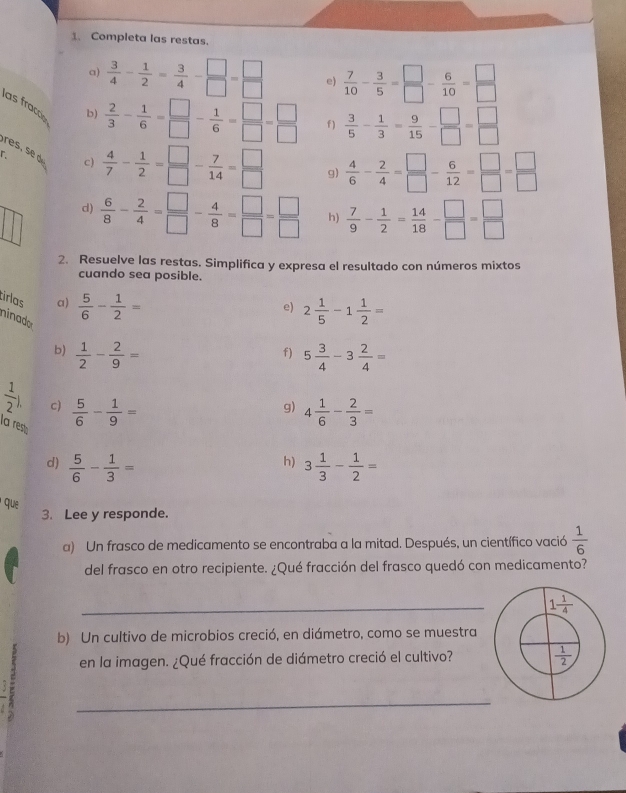 Completa las restas.
a)  3/4 - 1/2 = 3/4 - □ /□  = □ /□   e)  7/10 - 3/5 = □ /□  - 6/10 = □ /□  
las fraccó
b)  2/3 - 1/6 = □ /□  - 1/6 = □ /□  = □ /□   f )  3/5 - 1/3 = 9/15 - □ /□  = □ /□  
r  4/7 - 1/2 = □ /□  - 7/14 = □ /□   g)  4/6 - 2/4 = □ /□  - 6/12 = □ /□  = □ /□  
c)
d)  6/8 - 2/4 = □ /□  - 4/8 = □ /□  = □ /□   h)  7/9 - 1/2 = 14/18 - □ /□  = □ /□  
2. Resuelve las restas. Simplifica y expresa el resultado con números mixtos
cuando sea posible.
tirlas a)  5/6 - 1/2 =
e) 2 1/5 -1 1/2 =
ninador  1/2 - 2/9 =
b)
f) 5 3/4 -3 2/4 =
 1/2 ) c)  5/6 - 1/9 = 4 1/6 - 2/3 =
g)
la res
h)
d)  5/6 - 1/3 = 3 1/3 - 1/2 =
' que
3. Lee y responde.
a) Un frasco de medicamento se encontraba a la mitad. Después, un científico vació  1/6 
del frasco en otro recipiente. ¿Qué fracción del frasco quedó con medicamento?
_
b) Un cultivo de microbios creció, en diámetro, como se muestra
en la imagen. ¿Qué fracción de diámetro creció el cultivo?
-
_