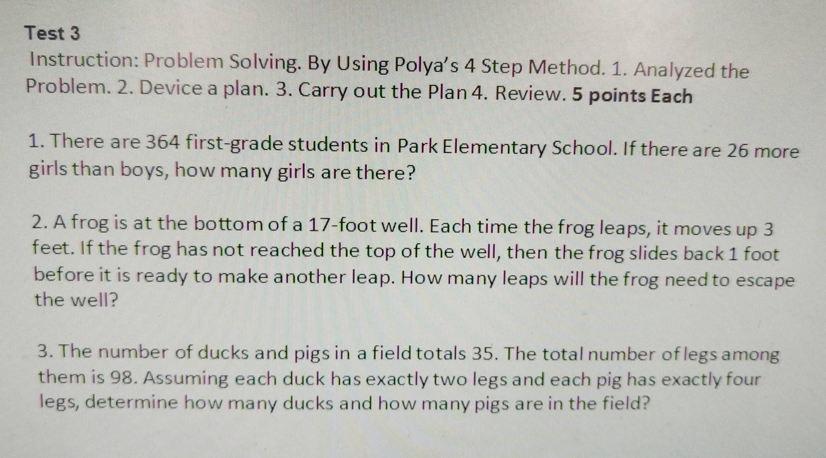 Test 3 
Instruction: Problem Solving. By Using Polya’s 4 Step Method. 1. Analyzed the 
Problem. 2. Device a plan. 3. Carry out the Plan 4. Review. 5 points Each 
1. There are 364 first-grade students in Park Elementary School. If there are 26 more 
girls than boys, how many girls are there? 
2. A frog is at the bottom of a 17-foot well. Each time the frog leaps, it moves up 3
feet. If the frog has not reached the top of the well, then the frog slides back 1 foot
before it is ready to make another leap. How many leaps will the frog need to escape 
the well? 
3. The number of ducks and pigs in a field totals 35. The total number of legs among 
them is 98. Assuming each duck has exactly two legs and each pig has exactly four 
legs, determine how many ducks and how many pigs are in the field?