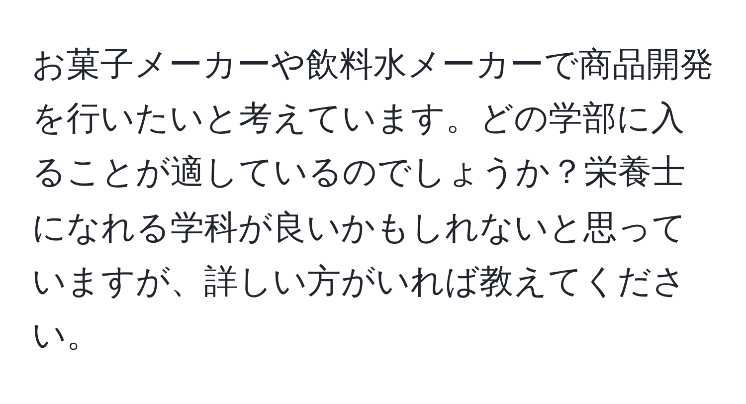 お菓子メーカーや飲料水メーカーで商品開発を行いたいと考えています。どの学部に入ることが適しているのでしょうか？栄養士になれる学科が良いかもしれないと思っていますが、詳しい方がいれば教えてください。