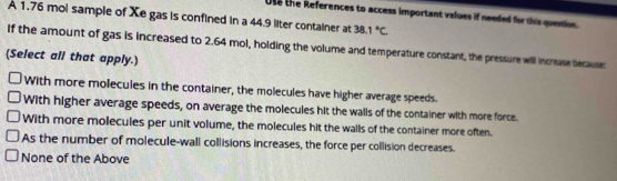 Use the References to access important values if needed for this question.
A 1.76 mol sample of Xe gas is confined in a 44.9 liter container at 38.1°C
If the amount of gas is increased to 2.64 mol, holding the volume and temperature constant, the pressure will increase becauses
(Select all that apply.
With more molecules in the container, the molecules have higher average speeds.
With higher average speeds, on average the molecules hit the walls of the container with more force.
With more molecules per unit volume, the molecules hit the walls of the container more often.
As the number of molecule-wall collisions increases, the force per collision decreases.
None of the Above