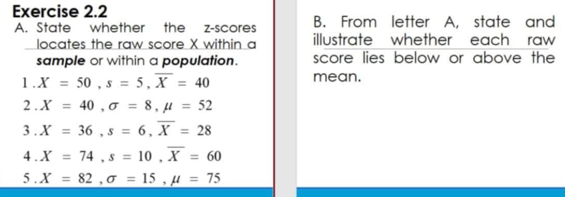 State whether the z-scores 
B. From letter A, state and 
locates the raw score X within a 
illustrate whether each raw 
sample or within a population. score lies below or above the 
1 . X=50, s=5, overline X=40
mean. 
2 . X=40, sigma =8, mu =52
3 . X=36, s=6, overline X=28
4 . X=74, s=10, overline X=60
5 . X=82, sigma =15, mu =75