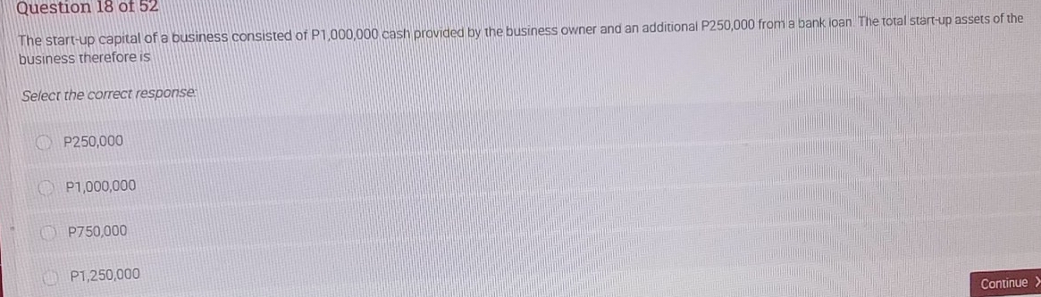 The start-up capital of a business consisted of P1,000,000 cash provided by the business owner and an additional P250,000 from a bank ioan. The total start-up assets of the
business therefore is
Select the correct response:
P250,000
P1,000,000
P750,000
P1,250,000
Continue