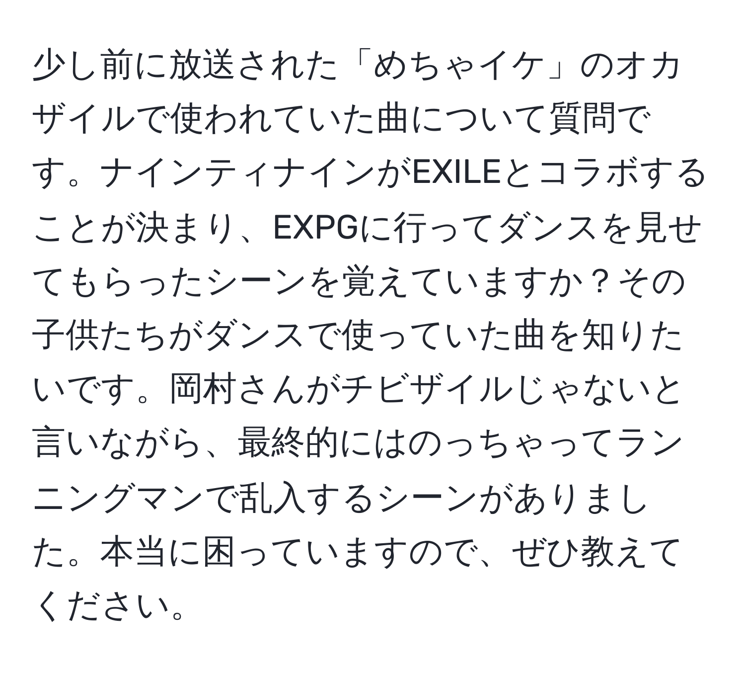 少し前に放送された「めちゃイケ」のオカザイルで使われていた曲について質問です。ナインティナインがEXILEとコラボすることが決まり、EXPGに行ってダンスを見せてもらったシーンを覚えていますか？その子供たちがダンスで使っていた曲を知りたいです。岡村さんがチビザイルじゃないと言いながら、最終的にはのっちゃってランニングマンで乱入するシーンがありました。本当に困っていますので、ぜひ教えてください。