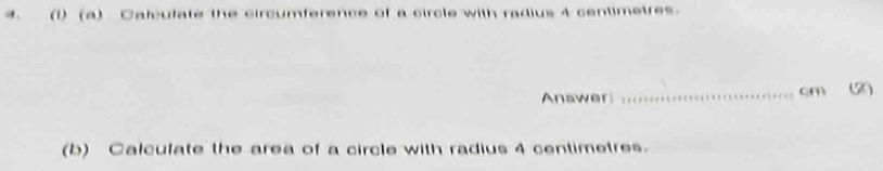 (1) (a) Calculate the circumference of a circle with radius 4 centimetres. 
Answer _ cm (2 
(b) Calculate the area of a circle with radius 4 centimetres.