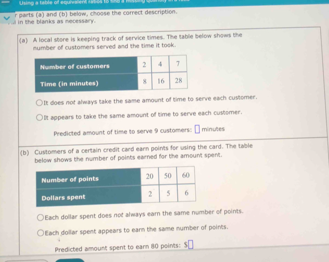 Using a table of equivalent ratios to find a missing qu 
r parts (a) and (b) below, choose the correct description. 
in the blanks as necessary. 
(a) A local store is keeping track of service times. The table below shows the 
number of customers served and the time it took. 
It does not always take the same amount of time to serve each customer. 
It appears to take the same amount of time to serve each customer. 
Predicted amount of time to serve 9 customers: minutes
(b) Customers of a certain credit card earn points for using the card. The table 
below shows the number of points earned for the amount spent. 
Each dollar spent does not always earn the same number of points. 
Each dollar spent appears to earn the same number of points. 
Predicted amount spent to earn 80 points: