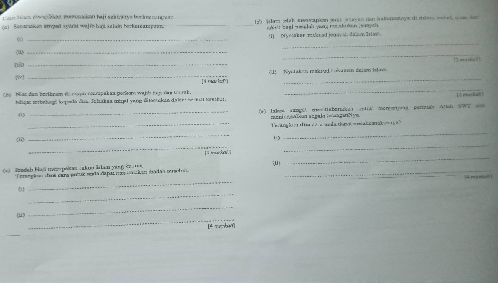 Umat Islam diwajibkan menunaikan haji sekiranya berkemampuan. 
(2) Senaraiken empat syarat wajib haji selain berkemampuan. _(d) Islam telzh menetapkan jenis jenayah dan hukumannya di dalam hudud, qisas dan 
makzir bagi pesulah yang melakukan janayah. 
_ 
(1)_ 
(i) Nyatakan maksud jenayah dalam Islam. 
(ii)_ 
_ 
(ail) _[2 markah] 
_ 
(lv) _(ii) Nyatakan maksud hukuman delam Islam. 
[d markahi] 
(6) Nist dan beribram di miqat merpakan porkara wajib haji day unak. 
_ 
Miqat terbahagi kopada đoa. Jelaskan tiqat yang dilentukan dalem berniat terschut. [2 markah] 
_(e) Islam sungät menitikberatken untuk menjunjung perntah Allah SWT den 
meninggalkan segala larangenNya. 
_Terangkan dua cara anda dapat melaksanakannya? 
_ 
_ 
_ 
(ii) 
(i) 
_ 
_ 
[4 markah] 
(c) Ibadzh Haji merupakan rukun Islam yang kelima. 
(ii) 
Terangkan dua cara untuk anda dapat menunaikan ibədah terschut._ 
_ 
(1) _[4 markah] 
_ 
(ii) 
_ 
[4 markah] 
_