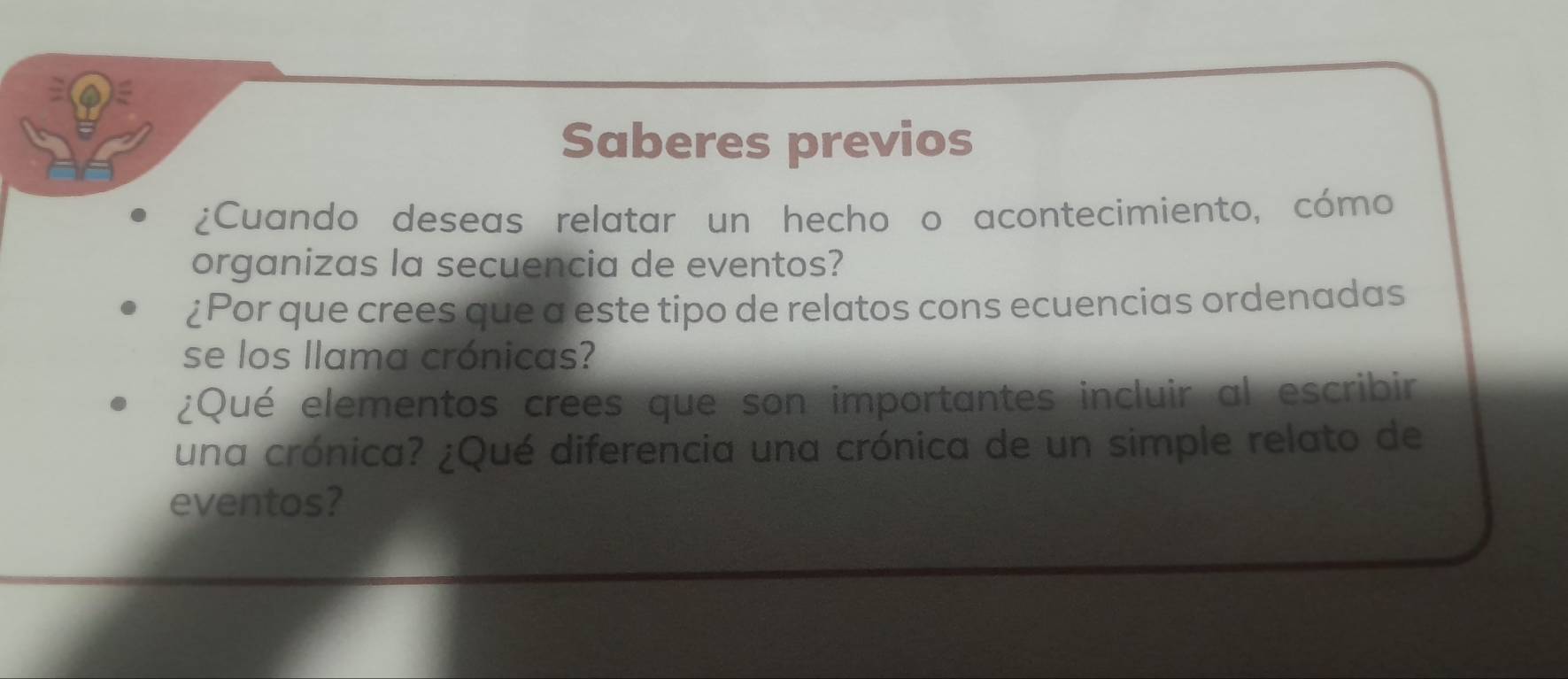 Saberes previos 
¿Cuando deseas relatar un hecho o acontecimiento, cómo 
organizas la secuencia de eventos? 
¿Por que crees que a este tipo de relatos cons ecuencias ordenadas 
se los llama crónicas? 
¿Qué elementos crees que son importantes incluir al escribir 
una crónica? ¿Qué diferencia una crónica de un simple relato de 
eventos?