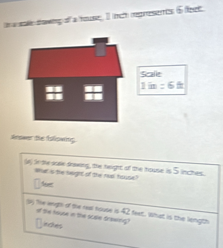 awig of a fouse, I ich represents 6 feet
Sale 
1im =6 
Nawer te blowing 
a) sote sade dawing, the helight of the fouse is S inches. 
What is the height of the real hase? 
gr) the leugh of the rest house is 42 feet. What is the length 
of the houe in the scae drowing? 
inckes