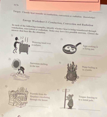 ACh 
_ 
' 
Target: Classify beat transfer as conduction, convection or radiation. (knowledge) 
Energy Worksheet 2: Conduction, Convection and Radiation 
In each of the following examples, identify whether heat is being transferred through 
conduction, convection or radiation. Some may have two possible answers. Choose the 
answer that best fits the situation. 
1) 
2) 
Warming hand over Eggs cooking in 
_ 
a radistor n frying pan. 
_ 
3) 
Snowman melting 4) 
Water boiling in 
_ 
in the sun. in a ketle. 
_ 
a 
5) 
6) 
Warmth from the fireplace circulsting to a metal pole. Tongue freezing to 
through the bouse. 
_ 
_ 
7)