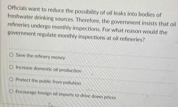 Officials want to reduce the possibility of oil leaks into bodies of
freshwater drinking sources. Therefore, the government insists that oil
refneries undergo monthly inspections. For what reason would the
government regulate monthly inspections at oil refineries?
Save the refinery money
Increase domestic oil production
Protect the public from pollution
Encourage foreign oil imports to drive down prices