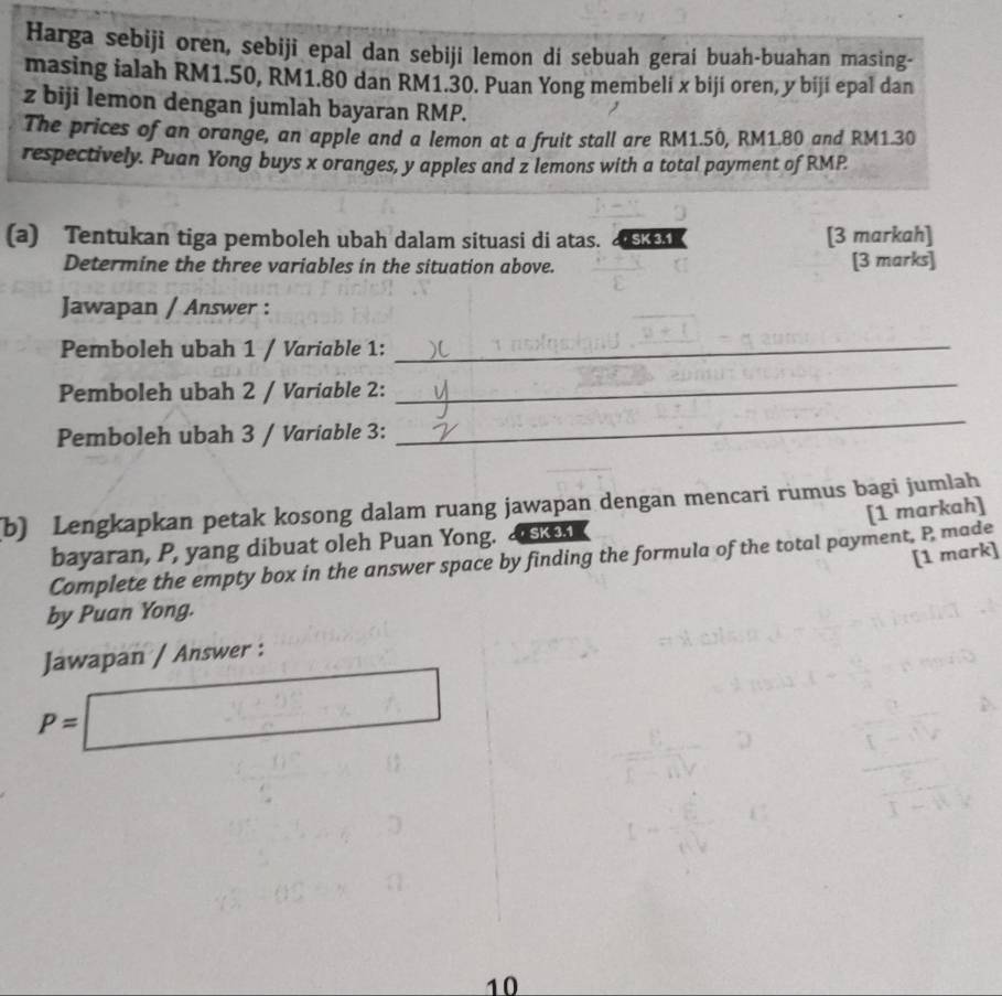 Harga sebiji oren, sebiji epal dan sebiji lemon di sebuah gerai buah-buahan masing- 
masing ialah RM1.50, RM1.80 dan RM1.30. Puan Yong membeli x biji oren, y biji epal dan
z biji lemon dengan jumlah bayaran RMP. 
The prices of an orange, an apple and a lemon at a fruit stall are RM1.50, RM1.80 and RM1.30
respectively. Puan Yong buys x oranges, y apples and z lemons with a total payment of RMP
(a) Tentukan tiga pemboleh ubah dalam situasi di atas. k [3 markah] 
Determine the three variables in the situation above. [3 marks] 
Jawapan / Answer : 
Pemboleh ubah 1 / Variable 1:_ 
Pemboleh ubah 2 / Variable 2: 
_ 
Pemboleh ubah 3 / Variable 3: 
_ 
(b) Lengkapkan petak kosong dalam ruang jawapan dengan mencari rumus bagi jumlah 
bayaran, P, yang dibuat oleh Puan Yong. & skn 
Complete the empty box in the answer space by finding the formula of the total payment, P made [1 markah] 
[1 mark] 
by Puan Yong. 
Jawapan / Answer :
P=□
10