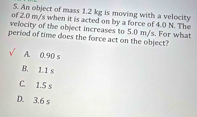 An object of mass 1.2 kg is moving with a velocity
of 2.0 m/s when it is acted on by a force of 4.0 N. The
velocity of the object increases to 5.0 m/s. For what
period of time does the force act on the object?
sqrt() A. 0.90 s
B. 1.1 s
C. 1.5 s
D. 3.6 s