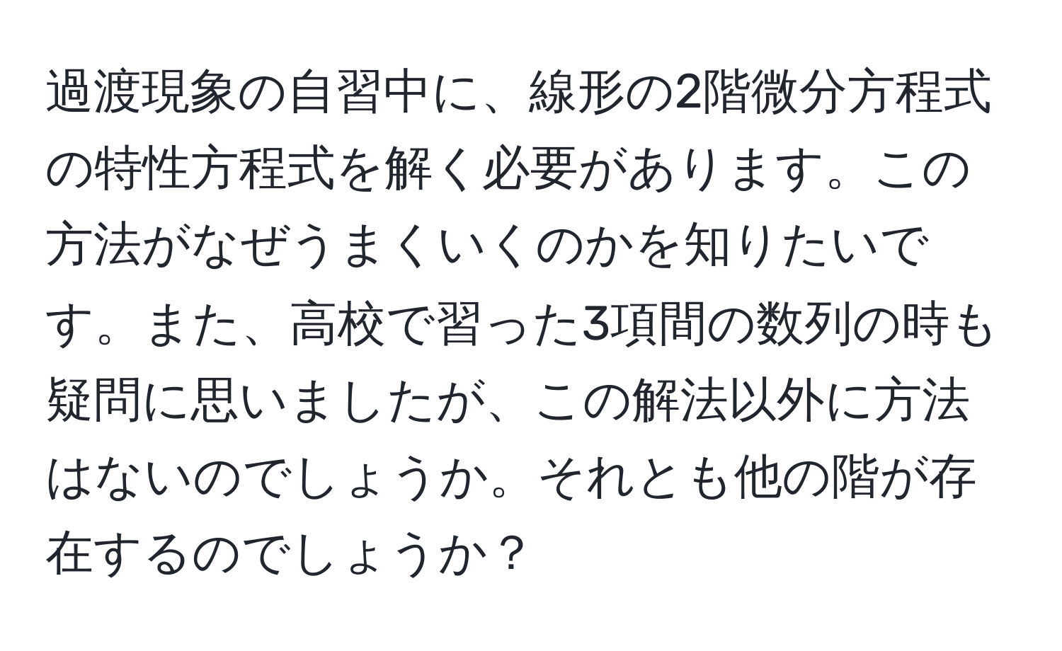 過渡現象の自習中に、線形の2階微分方程式の特性方程式を解く必要があります。この方法がなぜうまくいくのかを知りたいです。また、高校で習った3項間の数列の時も疑問に思いましたが、この解法以外に方法はないのでしょうか。それとも他の階が存在するのでしょうか？