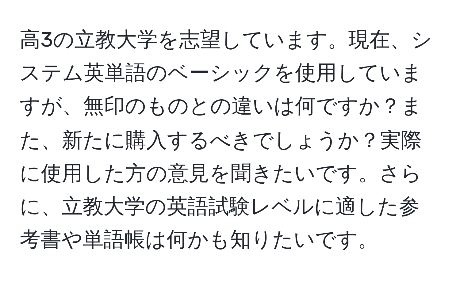 高3の立教大学を志望しています。現在、システム英単語のベーシックを使用していますが、無印のものとの違いは何ですか？また、新たに購入するべきでしょうか？実際に使用した方の意見を聞きたいです。さらに、立教大学の英語試験レベルに適した参考書や単語帳は何かも知りたいです。