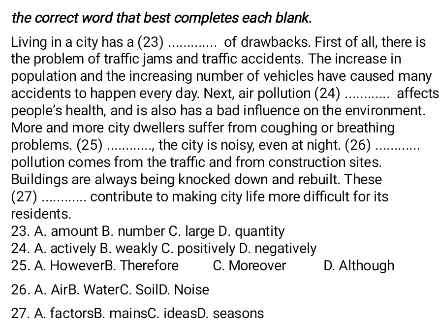 the correct word that best completes each blank.
Living in a city has a (23) _ of drawbacks. First of all, there is
the problem of traffic jams and traffic accidents. The increase in
population and the increasing number of vehicles have caused many
accidents to happen every day. Next, air pollution (24) _....... affects
people’s health, and is also has a bad influence on the environment.
More and more city dwellers suffer from coughing or breathing
problems. (25) ........... ., the city is noisy, even at night. (26) ._ …......
pollution comes from the traffic and from construction sites.
Buildings are always being knocked down and rebuilt. These
(27) ............ contribute to making city life more difficult for its
residents.
23. A. amount B. number C. large D. quantity
24. A. actively B. weakly C. positively D. negatively
25. A. HoweverB. Therefore C. Moreover D. Although
26. A. AirB. WaterC. SoilD. Noise
27. A. factorsB. mainsC. ideasD. seasons