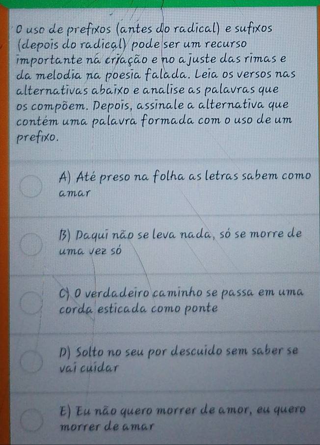 uso de prefixos (antes do radical) e sufixos
(depois do radical) pode ser um recurso
importante na criação e no ajuste das rimas e
da melodia na poesia falada. Leia os versos nas
alternativas abaixo e analise as palavras que
os compõem. Depois, assīnale a alternativa que
contém uma palavra formada com o uso de um
prefixo.
A) Até preso na folha as letras sabem como
amar
B) Daquī não se leva nada, só se morre de
uma vez só
C) 0 verdadeiro caminho se passa em uma
corda estícada como ponte
D) Solto no seu por descuido sem saber se
vaí cuídar
E) Eu não quero morrer de amor, eu quero
morrer de amar