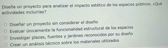 Diseña un proyecto para analizar el impacto estético de los espacios públicos. ¿Qué
actividades incluirías?
Diseñar un proyecto sin considerar el diseño
Evaluar únicamente la funcionalidad estructural de los espacios
Investigar plazas, fuentes y jardines reconocidos por su diseño
Crear un análisis técnico sobre los materiales utilizados