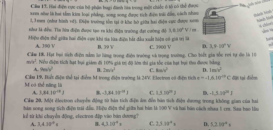 ∠ 1-u q<0</tex>
Câu 17. Hai điện cực của bộ phận bugi đánh lửa trong một chiếc ô tô có thể được
Địn ginh nón cha
xem như là hai tấm kim loại phẳng, song song được tích điện trái dấu, cách nhau
thành bình
1,3mm (như hình vẽ). Điện trường tồn tại ở khe hở giữa hai điện cực được xem
hành bình
chlori
như là đều. Tia lửa điện được tạo ra khi điện trường đạt cường độ 3,0.10^6V/m. tâm tạ
Hiệu điện thế giữa hai điện cực khi tia lửa điện bắt đầu xuất hiện có giá trị là dung
A. 390 V B. 39 V C. 3900 V D. 3,9· 10^6V
ml
a
Câu 18. Hạt bụi tích điện nằm lơ lừng trong điện trường và trọng trường. Cho biết gia tốc rơi tự do là 10
m/s^2 F. Nếu điện tích hạt bụi giảm đi 10% giá trị độ lớn thì gia tốc của hạt bụi thu được bằng
A. 9m/s^2 B. 2m/s^2 C. 8m/s^2 D. 1m/s^2
Câu 19. Biết điện thế tại điểm M trong điện trường là 24V. Electron có điện tích e=-1,6.10^(-19)C đặt tại điểm
M có thế năng là
A. 3,84.10^(-18)J B. -3,84.10^(-18)J C. 1,5.10^(20)J D. -1,5.10^(20)J
Câu 20. Một êlectron chuyển động từ bản tích điện âm đến bản tích điện dương trong không gian của hai
bản song song tích điện trái dấu. Hiệu điện thế giữa hai bản là 100 V và hai bản cách nhau 1 cm. Sau bao lâu
kể từ khi chuyển động, electron đập vào bản dương?
A. 3,4.10^(-9)s B. 4,3.10^(-9)s C. 2,5.10^(-9)s D. 5,2.10^(-9)s