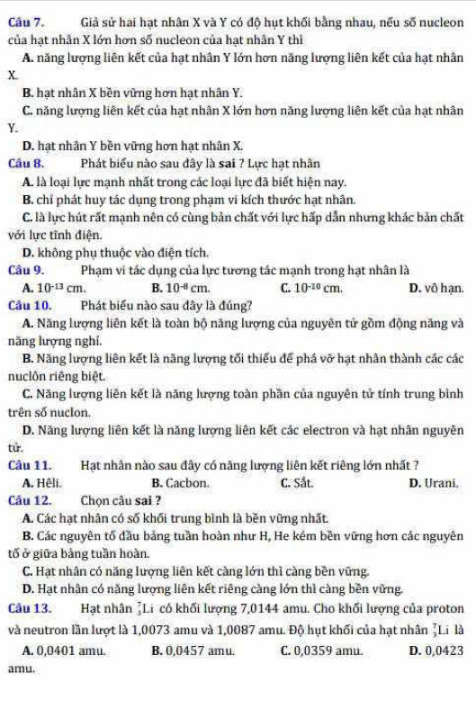 Giả sử hai hạt nhân X và Y có độ hụt khối bằng nhau, nếu số nucleon
của hạt nhân X lớn hơn số nucleon của hạt nhân Y thì
A. năng lượng liên kết của hạt nhân Y lớn hơn năng lượng liên kết của hạt nhân
B. hạt nhân X bền vững hơn hạt nhân Y.
C. năng lượng liên kết của hạt nhân X lớn hơn năng lượng liên kết của hạt nhân
Y.
D. hạt nhân Y bền vững hơn hạt nhân X.
Câu 8. Phát biểu nào sau đây là sai ? Lực hạt nhân
A. là loại lực mạnh nhất trong các loại lực đã biết hiện nay.
B. chỉ phát huy tác dụng trong phạm vi kích thước hạt nhân.
C. là lực hút rất mạnh nên có cùng bản chất với lực hấp dẫn nhưng khác bản chất
với lực tỉnh điện.
D. không phụ thuộc vào điện tích.
Câu 9. Phạm vi tác dụng của lực tương tác mạnh trong hạt nhân là
A. 10^(-13)cm. B. 10^(-8)cm. C. 10^(-10)cm. D. vô hạn.
Câu 10. j Phát biểu nào sau đây là đúng?
A. Năng lượng liên kết là toàn bộ năng lượng của nguyên tử gồm động năng và
năng lượng nghí.
B. Năng lượng liên kết là năng lượng tối thiểu để phá vỡ hạt nhân thành các các
nuclôn riêng biệt.
C. Năng lượng liên kết là năng lượng toàn phần của nguyên tử tính trung bình
trên số nuclon.
D. Năng lượng liên kết là năng lượng liên kết các electron và hạt nhân nguyên
tử.
Câu 11. Hạt nhân nào sau đây có năng lượng liên kết riêng lớn nhất ?
A. Hệli. B. Cacbon. C. Sắt. D. Urani,
Câu 12. Chọn câu sai ?
A. Các hạt nhân có số khối trung bình là bền vững nhất.
B. Các nguyên tố đầu bảng tuần hoàn như H, He kém bền vững hơn các nguyên
tố ở giữa bảng tuần hoàn.
C. Hạt nhân có năng lượng liên kết càng lớn thì càng bền vững.
D. Hạt nhân có năng lượng liên kết riêng càng lớn thì càng bền vững.
Câu 13. Hạt nhân ]Li có khối lượng 7,0144 amu. Cho khối lượng của proton
và neutron lần lượt là 1,0073 amu và 1,0087 amu. Độ hụt khối của hạt nhân ζLi là
A. 0,0401 amu. B. 0,0457 amu. C. 0,0359 amu. D. 0,0423
amu.