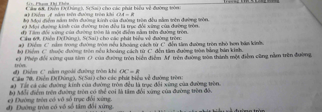 Gv, Pham Thị Thêu Trương THCS Long H 
Cầu 68. Điển Đ(Đúng), S(Sai) cho các phát biều về đường tròn: 
) Điểm A nằm trên đường tròn khi OA=R
b) Mọi điểm nằm trên đường kính của đường tròn đều nằm trên đường tròn. 
c) Mọi đường kính của đường tròn đều là trục đối xứng của đường tròn. 
d) Tâm đối xứng của đường tròn là một điểm nằm trên đường tròn. 
Cầu 69. Điền Đ(Đúng), S(Sai) cho các phát biểu về đường tròn: 
) Điểm C nằm trong đường tròn nếu khoảng cách từ C đến tâm đường tròn nhỏ hơn bán kính. 
b) Điểm C thuộc đường tròn nếu khoảng cách từ C đến tâm đường tròn bằng bán kính. 
c) Phép đổi xứng qua tâm O của đường tròn biến điểm M trên đường tròn thành một điểm cũng nằm trên đường 
tròn. 
đ) Điểm C nằm ngoài đường tròn khi OC=R
Cầu 70. Điển Đ(Đúng), S(Sai) cho các phát biểu về đường tròn: 
a) Tất cả các đường kính của đường tròn đều là trục đối xứng của đường tròn. 
b) Mỗi điểm trên đường tròn có thể coi là tâm đối xứng của đường tròn đó. 
e) Đường tròn có vô số trục đối xứng. 
đ) Đường tròn có vô số tâm đối xứng. drèmg tròn