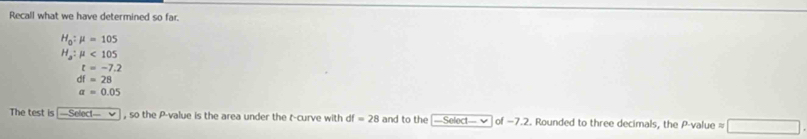 Recall what we have determined so far.
H_0:mu =105
H_a:mu <105</tex>
t=-7.2
df=28
a=0.05
The test is -Select— , so the P -value is the area under the t -curve with df =28 and to the —Select— ✔ of −7.2. Rounded to three decimals, the P -value ≈ □