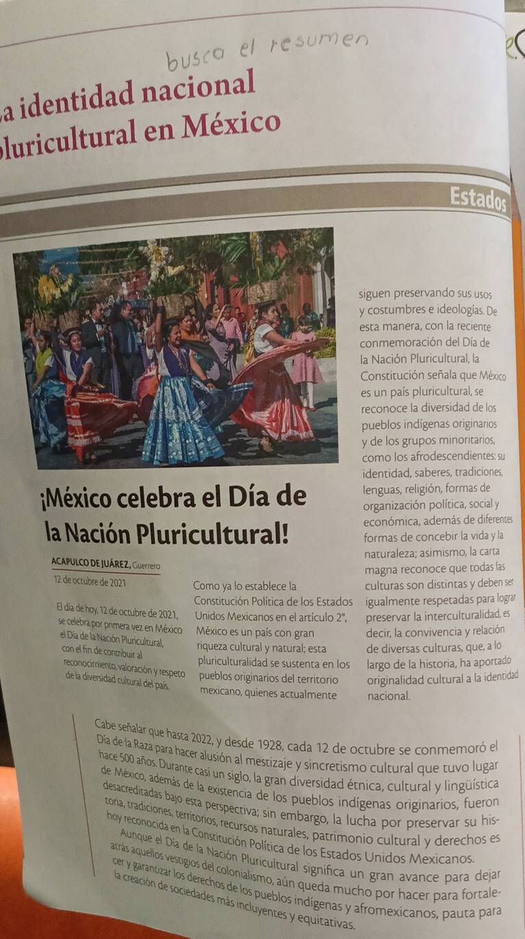 a identidad nacional
pluricultural en México
Estados
uen preservando sus usos
ostumbres e ideologías. De
a manera, con la reciente
nmemoración del Día de
Nación Pluricultural, la
onstitución señala que México
un país pluricultural, se
onoce la diversidad de los
eblos indígenas originarios
e los grupos minoritarios,
mo los afrodescendientes: su
entidad, saberes, tradiciones,
México celebra el Día de lenguas, religión, formas de
organización política, social y
la Nación Pluricultural! económica, además de diferentes
formas de concebir la vida y la
naturaleza; asimismo, la carta
ACAPULCO DE JUÁREZ, Guerrero
magna reconoce que todas las
12 de octubre de 2021 Como ya lo establece la culturas son distintas y deben ser
Constitución Política de los Estados igualmente respetadas para lograr
El día de hoy, 12 de octubre de 2021, Unidos Mexicanos en el artículo 2', preservar la interculturalidad, es
se celebra por primera vez en México México es un país con gran decir, la convivencia y relación
el Día de la Nación Pluncultural, riqueza cultural y natural; esta de diversas culturas, que, a lo
con el fin de contribuir al
pluriculturalidad se sustenta en los largo de la historia, ha aportado
reconocimiento, valoración y respeto pueblos originarios del territorio originalidad cultural a la identidad
de la diversidad cultural del país.
mexicano, quienes actualmente nacional.
Cabe señalar que hasta 2022, y desde 1928, cada 12 de octubre se conmemoró el
Día de la Raza para hacer alusión al mestizaje y sincretismo cultural que tuvo lugar
hace 500 años. Durante casi un siglo, la gran diversidad étnica, cultural y lingüística
de México, además de la existencia de los pueblos indígenas originarios, fueron
desacreditadas bajo esta perspectiva; sin embargo, la lucha por preservar su his-
toria, tradiciones, territorios, recursos naturales, patrimonio cultural y derechos es
hoy reconocida en la Constitución Política de los Estados Unidos Mexicanos
Aunque el Día de la Nación Pluricultural significa un gran avance para dejar
atrás aquellos vestigios del colonialismo, aún queda mucho por hacer para fortale-
cer y garantizar los derechos de los pueblos indígenas y afromexicanos, pauta para
la creación de sociedades más incluyentes y equitativas