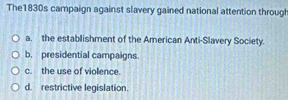 The1830s campaign against slavery gained national attention through
a. the establishment of the American Anti-Slavery Society.
b. presidential campaigns.
c. the use of violence.
d. restrictive legislation.