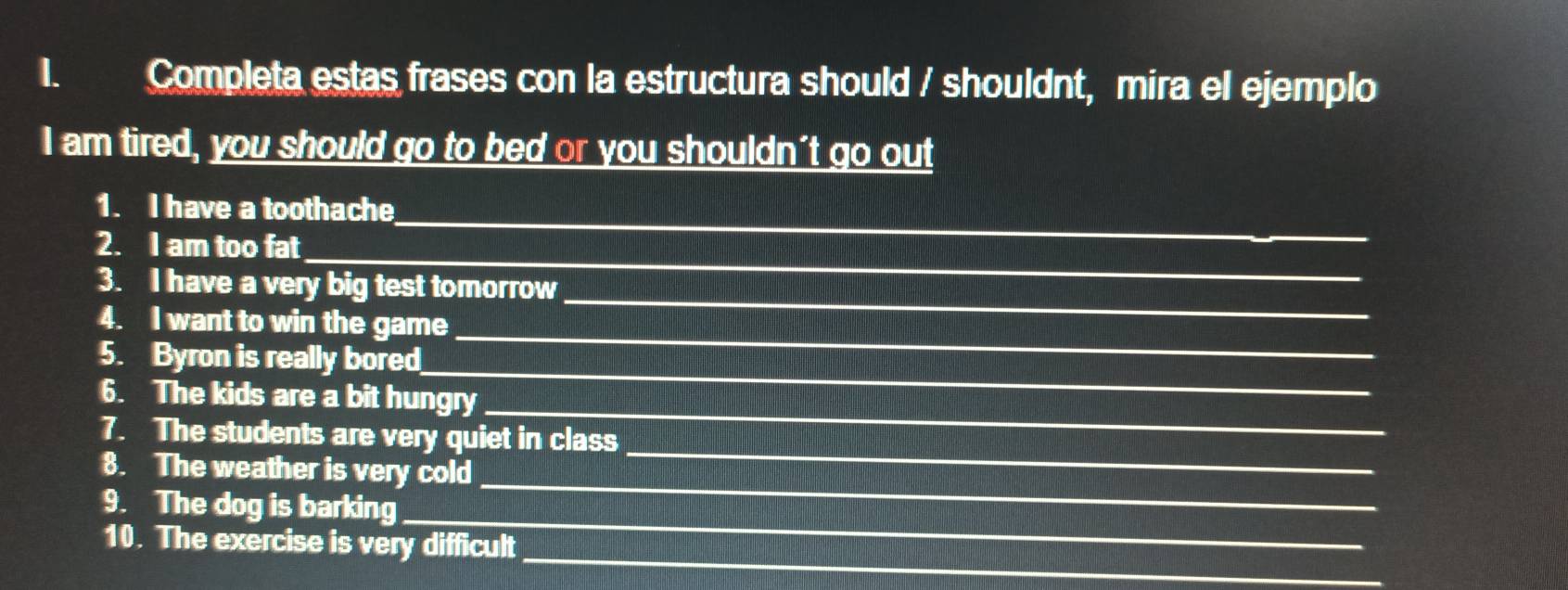 Completa estas frases con la estructura should / shouldnt, mira el ejemplo 
I am tired, you should go to bed or you shouldn't go out 
1. I have a toothache_ 
_ 
2. I am too fat 
_ 
3. I have a very big test tomorrow 
4. I want to win the game 
_ 
5. Byron is really bored 
_ 
_ 
6. The kids are a bit hungry 
7. The students are very quiet in class 
8. The weather is very cold 
_ 
_ 
9. The dog is barking 
_ 
_ 
10. The exercise is very difficult