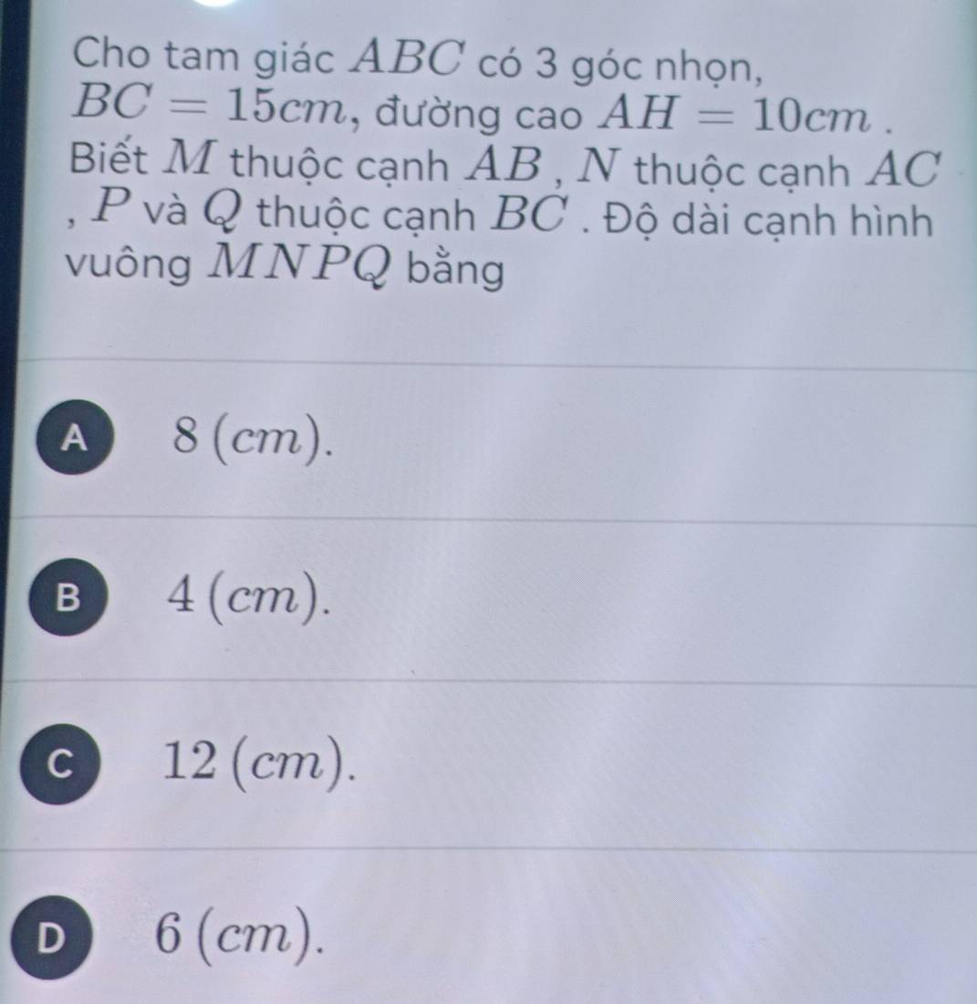 Cho tam giác ABC có 3 góc nhọn,
BC=15cm , đường cao AH=10cm. 
Biết M thuộc cạnh AB , N thuộc cạnh AC
, P và Q thuộc cạnh BC. Độ dài cạnh hình
vuông MNPQ bằng
A 8 (cm).
B) 4(cm).
C 12 (cm).
D 6 (cm).