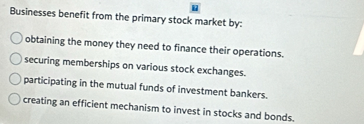 Businesses benefit from the primary stock market by:
obtaining the money they need to finance their operations.
securing memberships on various stock exchanges.
participating in the mutual funds of investment bankers.
creating an efficient mechanism to invest in stocks and bonds.