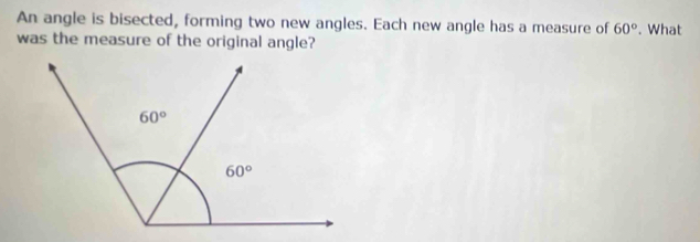 An angle is bisected, forming two new angles. Each new angle has a measure of 60°. What
was the measure of the original angle?