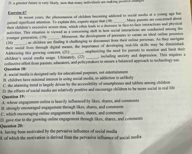 D. a greener future is very likely, now that many individuals are making positive changes
Exercise 67
In recent years, the phenomenon of children becoming addicted to social media at a young age has
gained significant attention. To explain this, experts argue that (18) _. Many parents are concerned about
their children’s excessive screen time, which often leads to a decrease in face-to-face interactions and physical
activities. This situation is viewed as a concerning shift in how social interactions are conducted among the
younger generation, (19) .Moreover, the development of pressures to curate an ideal online presence
(20) , as children are finding it challenging to disconnect from their online personas. As they navigate
their social lives through digital means, the importance of developing real-life skills may be diminished.
Addressing this growing concern, (21) _, emphasizing the need for parents to monitor and limit their
children’s social media usage. Ultimately, (22) _, including anxiety and depression. This requires a
collective effort from parents, educators, and policymakers to ensure a balanced approach to technology use.
Question 18:
A. social media is designed only for educational purposes, not entertainment
B. children have minimal interest in using social media, so addiction is unlikely
C. the alarming trend is largely driven by the accessibility of smartphones and tablets among children
D. the effects of social media are relatively positive and encourage children to be more social in real life
Question 19:
A. whose engagement online is heavily influenced by likes, shares, and comments
B. strongly encouraged engagement through likes, shares, and comments
C. which encouraging online engagement in likes, shares, and comments
D. gave rise to the growing online engagement through likes, shares, and comments
Question 20:
A. having been motivated by the pervasive influence of social media
B. of which the motivation is derived from the pervasive influence of social media